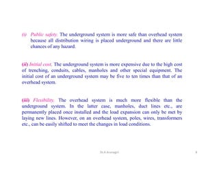 (i) Public safety. The underground system is more safe than overhead system
because all distribution wiring is placed underground and there are little
chances of any hazard.
(ii) Initial cost. The underground system is more expensive due to the high cost
of trenching, conduits, cables, manholes and other special equipment. The
initial cost of an underground system may be five to ten times than that of an
overhead system.
(iii) Flexibility. The overhead system is much more flexible than the
underground system. In the latter case, manholes, duct lines etc., are
permanently placed once installed and the load expansion can only be met by
laying new lines. However, on an overhead system, poles, wires, transformers
etc., can be easily shifted to meet the changes in load conditions.
8Dr.A.Arunagiri
 