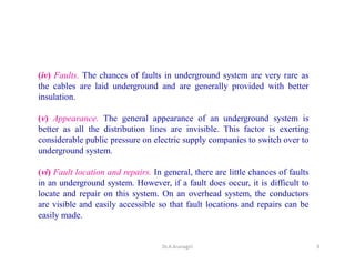 (iv) Faults. The chances of faults in underground system are very rare as
the cables are laid underground and are generally provided with better
insulation.
(v) Appearance. The general appearance of an underground system is
better as all the distribution lines are invisible. This factor is exerting
considerable public pressure on electric supply companies to switch over to
underground system.
(vi) Fault location and repairs. In general, there are little chances of faults
in an underground system. However, if a fault does occur, it is difficult to
locate and repair on this system. On an overhead system, the conductors
are visible and easily accessible so that fault locations and repairs can be
easily made.
9Dr.A.Arunagiri
 
