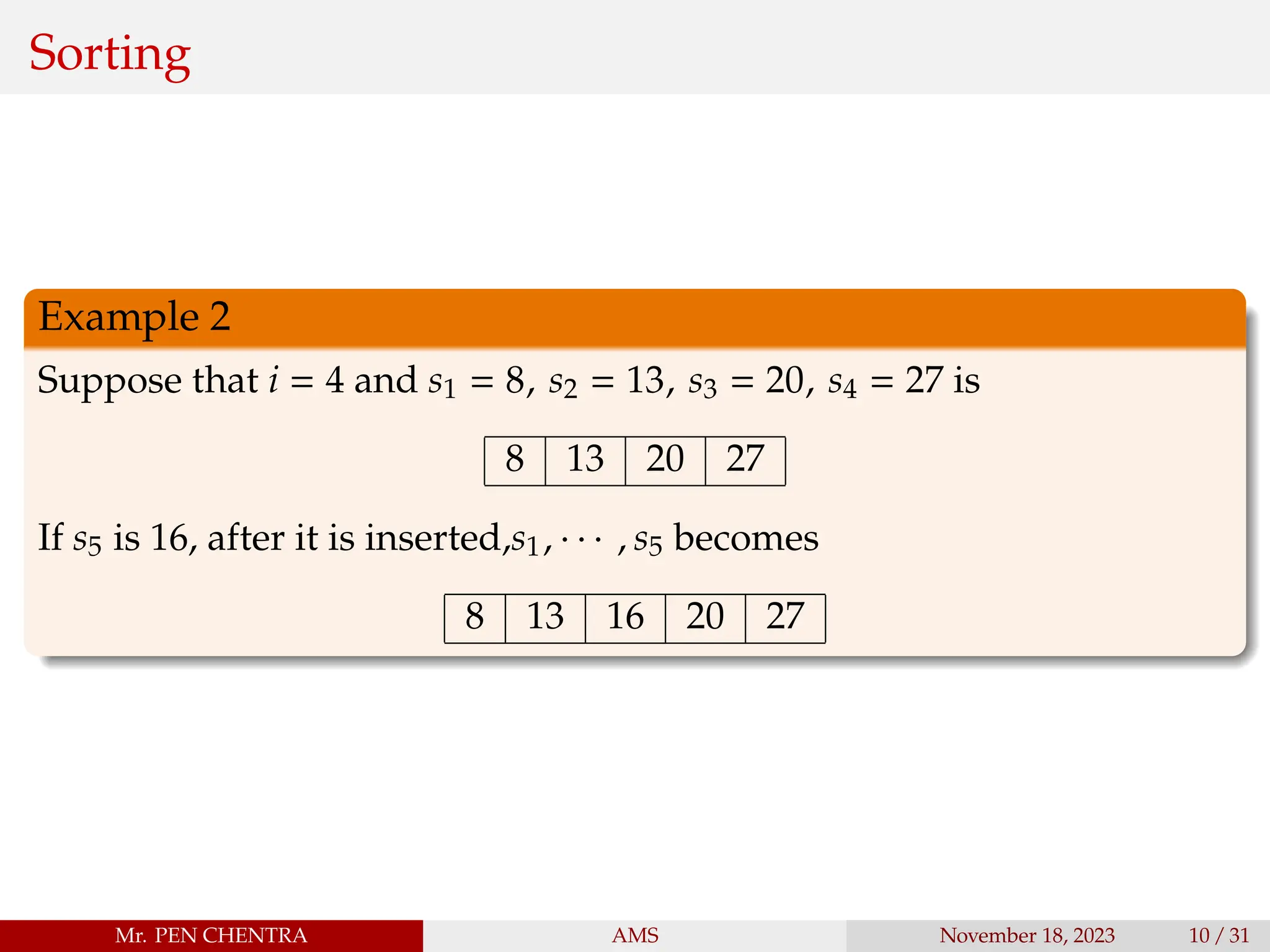 Sorting
Example 2
Suppose that i = 4 and s1 = 8, s2 = 13, s3 = 20, s4 = 27 is
8 13 20 27
If s5 is 16, after it is inserted,s1, · · · , s5 becomes
8 13 16 20 27
Mr. PEN CHENTRA AMS November 18, 2023 10 / 31
 