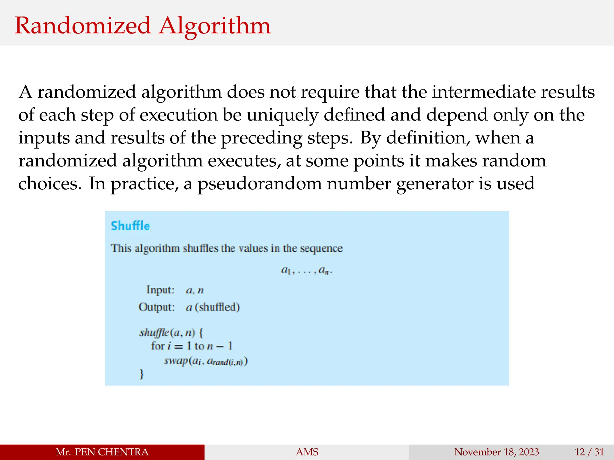 Randomized Algorithm
A randomized algorithm does not require that the intermediate results
of each step of execution be uniquely defined and depend only on the
inputs and results of the preceding steps. By definition, when a
randomized algorithm executes, at some points it makes random
choices. In practice, a pseudorandom number generator is used
Mr. PEN CHENTRA AMS November 18, 2023 12 / 31
 