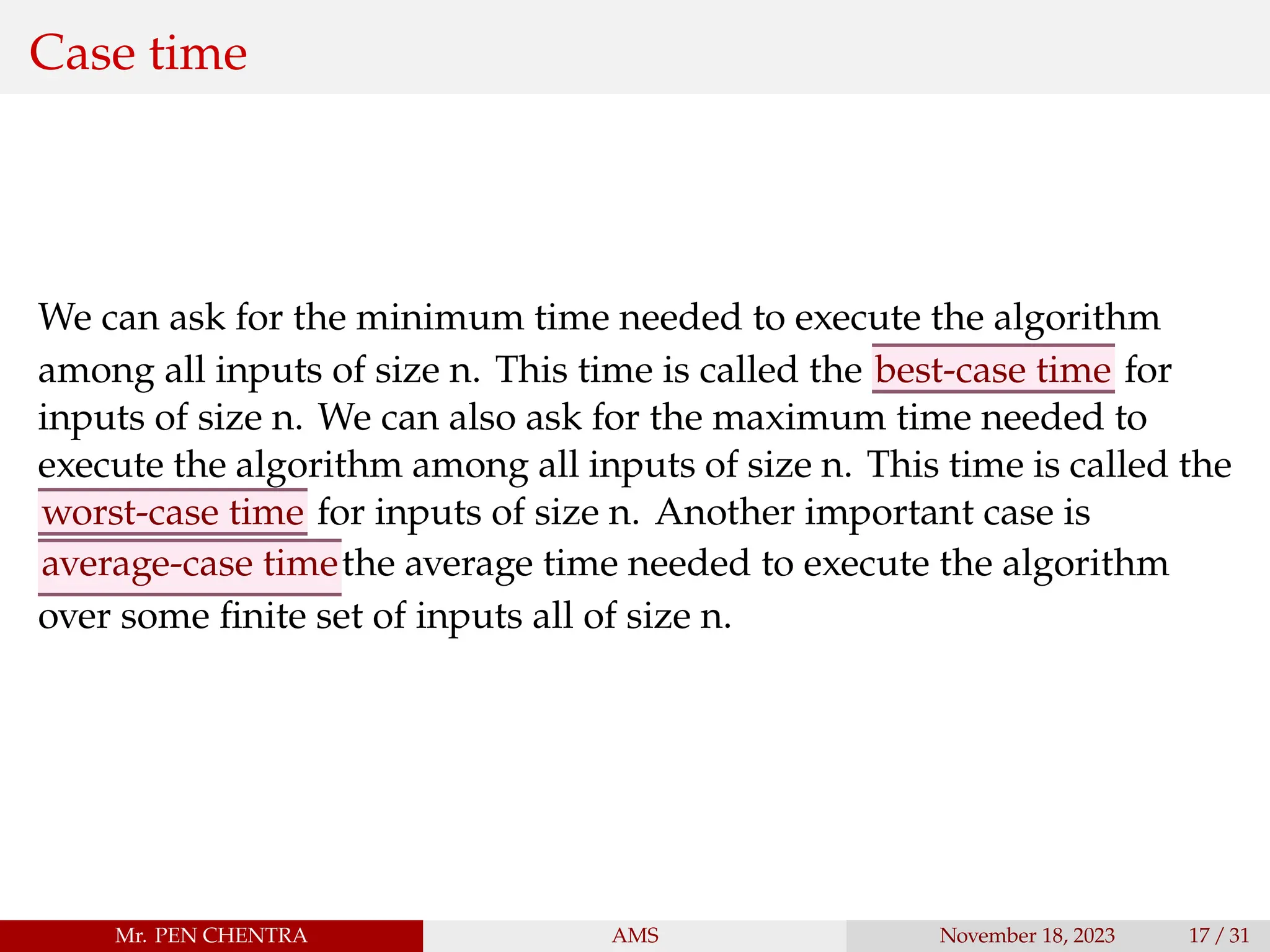 Case time
We can ask for the minimum time needed to execute the algorithm
among all inputs of size n. This time is called the best-case time for
inputs of size n. We can also ask for the maximum time needed to
execute the algorithm among all inputs of size n. This time is called the
worst-case time for inputs of size n. Another important case is
average-case timethe average time needed to execute the algorithm
over some finite set of inputs all of size n.
Mr. PEN CHENTRA AMS November 18, 2023 17 / 31
 