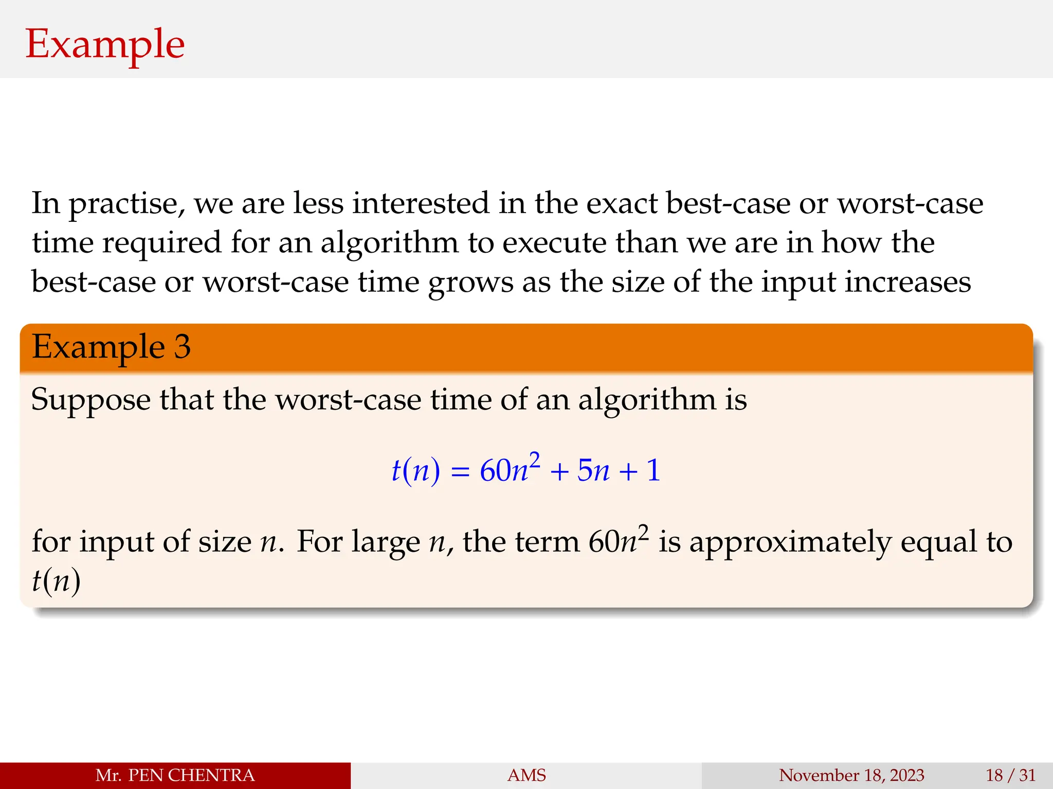 Example
In practise, we are less interested in the exact best-case or worst-case
time required for an algorithm to execute than we are in how the
best-case or worst-case time grows as the size of the input increases
Example 3
Suppose that the worst-case time of an algorithm is
t(n) = 60n2
+ 5n + 1
for input of size n. For large n, the term 60n2 is approximately equal to
t(n)
Mr. PEN CHENTRA AMS November 18, 2023 18 / 31
 