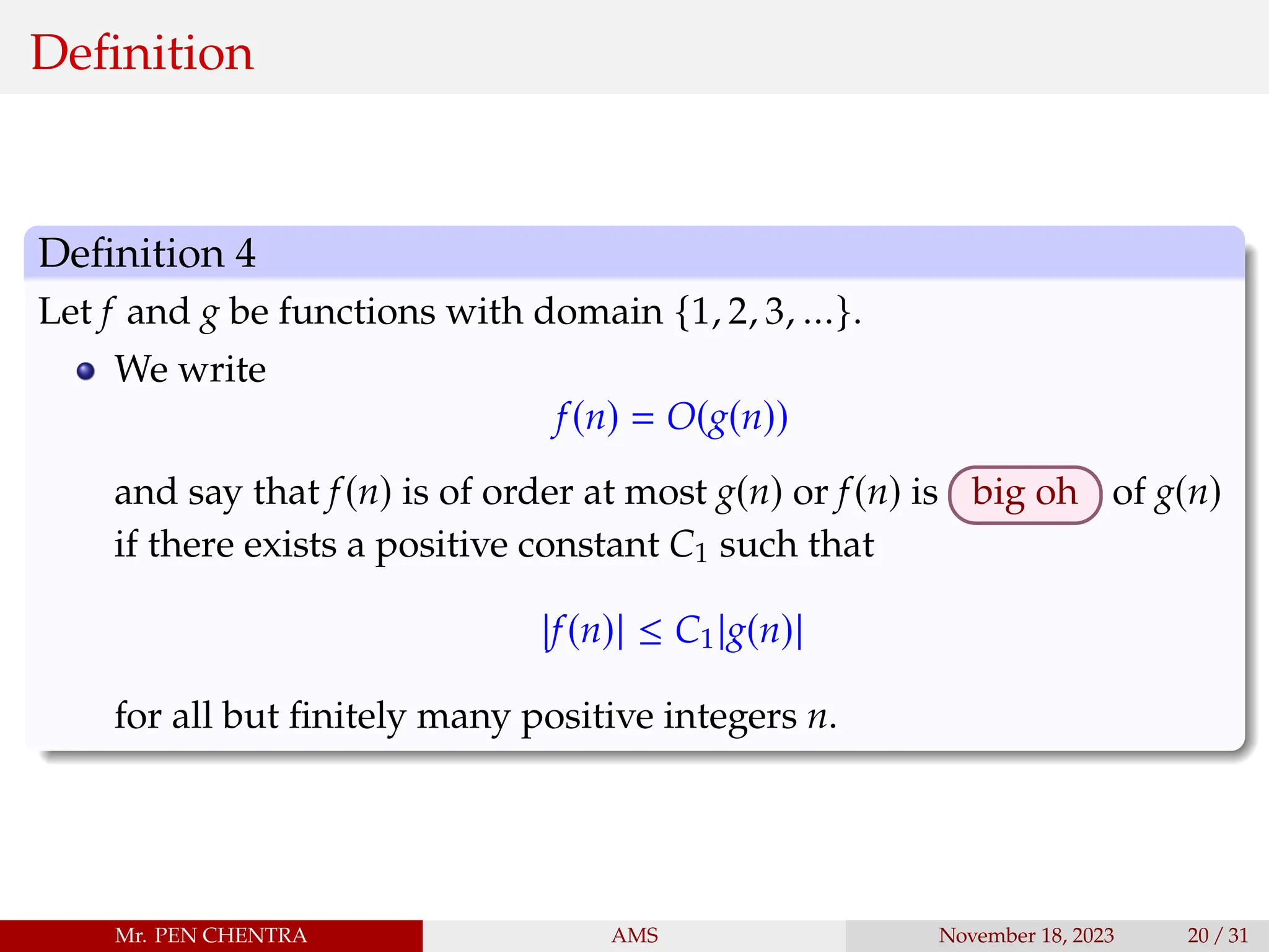 Definition
Definition 4
Let f and g be functions with domain {1, 2, 3, ...}.
We write
f(n) = O(g(n))
and say that f(n) is of order at most g(n) or f(n) is big oh of g(n)
if there exists a positive constant C1 such that
|f(n)| ≤ C1|g(n)|
for all but finitely many positive integers n.
Mr. PEN CHENTRA AMS November 18, 2023 20 / 31
 