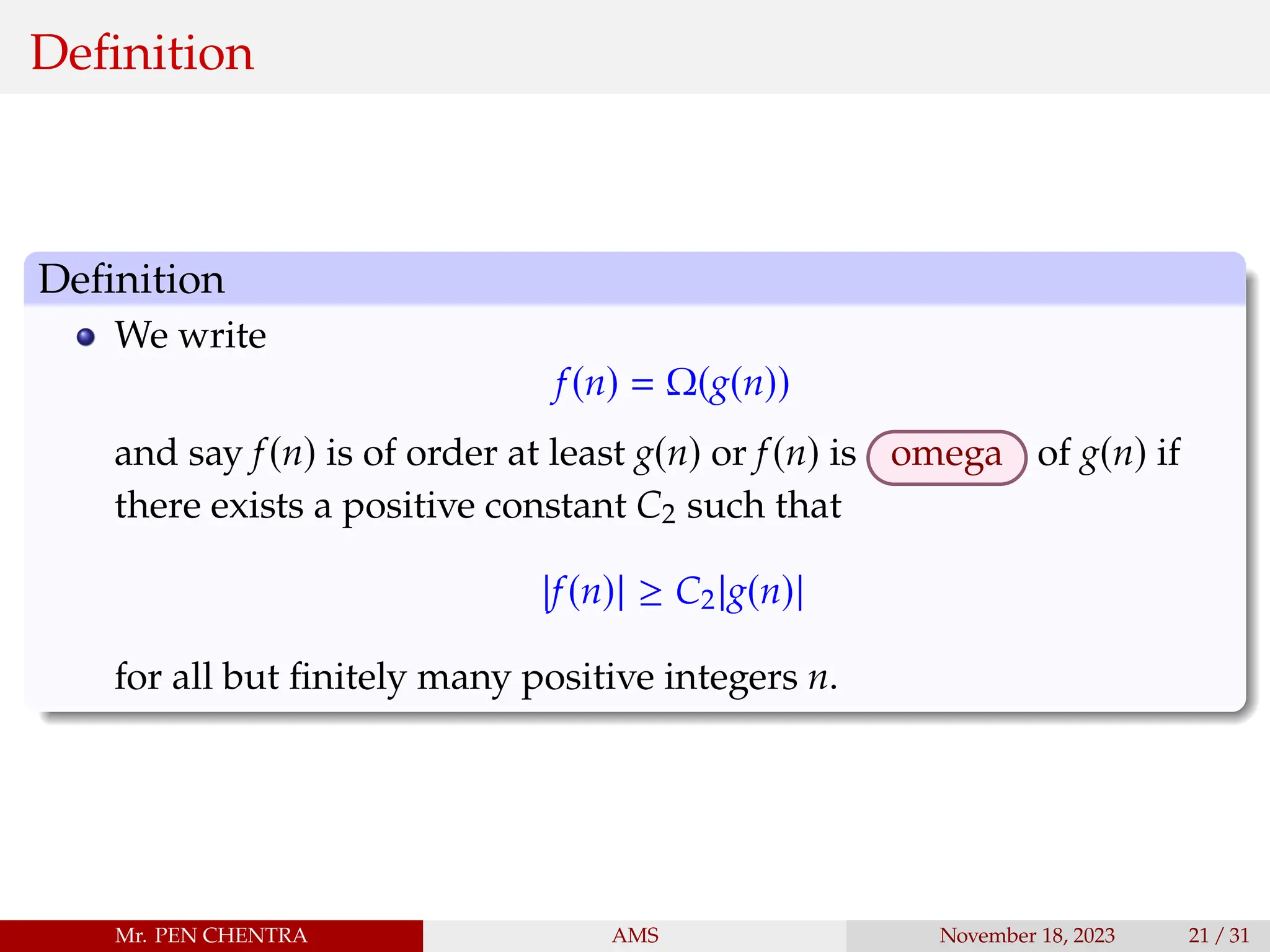 Definition
Definition
We write
f(n) = Ω(g(n))
and say f(n) is of order at least g(n) or f(n) is omega of g(n) if
there exists a positive constant C2 such that
|f(n)| ≥ C2|g(n)|
for all but finitely many positive integers n.
Mr. PEN CHENTRA AMS November 18, 2023 21 / 31
 