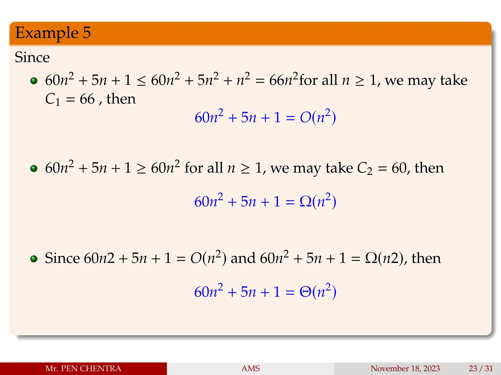 Example 5
Since
60n2 + 5n + 1 ≤ 60n2 + 5n2 + n2 = 66n2for all n ≥ 1, we may take
C1 = 66 , then
60n2
+ 5n + 1 = O(n2
)
60n2 + 5n + 1 ≥ 60n2 for all n ≥ 1, we may take C2 = 60, then
60n2
+ 5n + 1 = Ω(n2
)
Since 60n2 + 5n + 1 = O(n2) and 60n2 + 5n + 1 = Ω(n2), then
60n2
+ 5n + 1 = Θ(n2
)
Mr. PEN CHENTRA AMS November 18, 2023 23 / 31
 