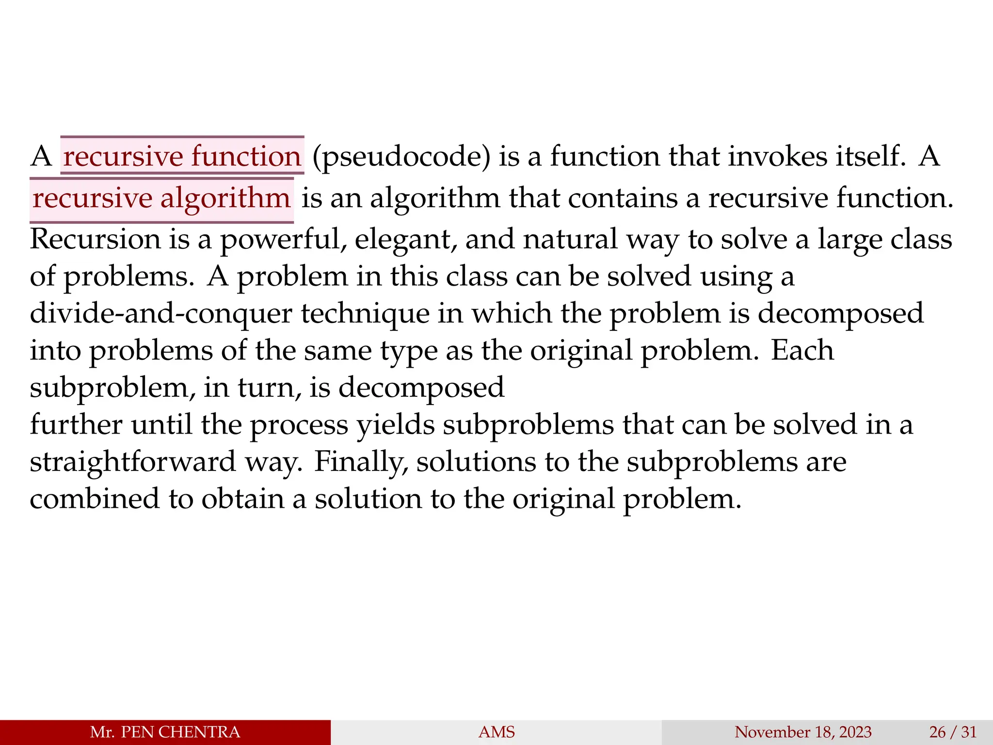 A recursive function (pseudocode) is a function that invokes itself. A
recursive algorithm is an algorithm that contains a recursive function.
Recursion is a powerful, elegant, and natural way to solve a large class
of problems. A problem in this class can be solved using a
divide-and-conquer technique in which the problem is decomposed
into problems of the same type as the original problem. Each
subproblem, in turn, is decomposed
further until the process yields subproblems that can be solved in a
straightforward way. Finally, solutions to the subproblems are
combined to obtain a solution to the original problem.
Mr. PEN CHENTRA AMS November 18, 2023 26 / 31
 