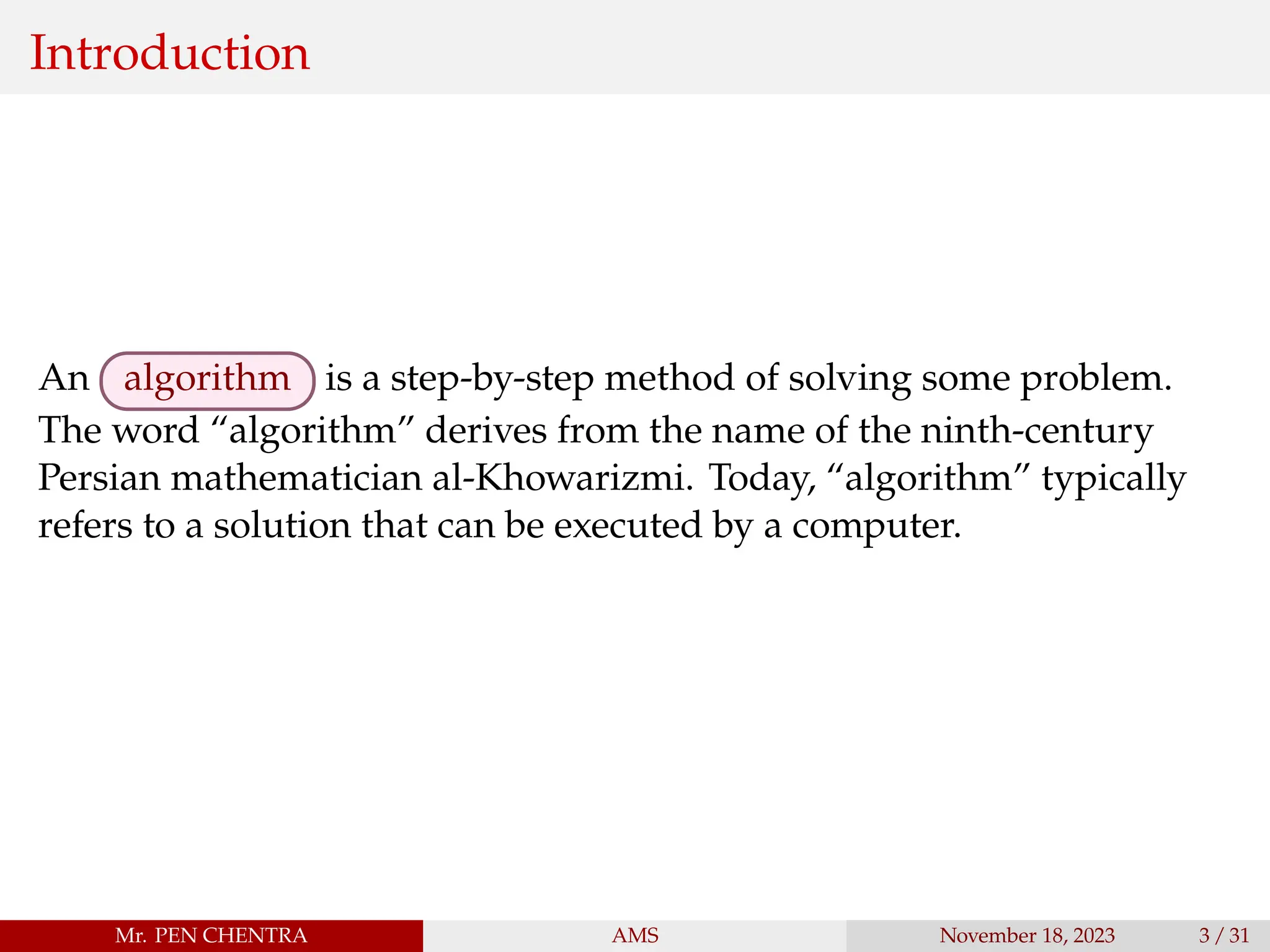 Introduction
An algorithm is a step-by-step method of solving some problem.
The word “algorithm” derives from the name of the ninth-century
Persian mathematician al-Khowarizmi. Today, “algorithm” typically
refers to a solution that can be executed by a computer.
Mr. PEN CHENTRA AMS November 18, 2023 3 / 31
 