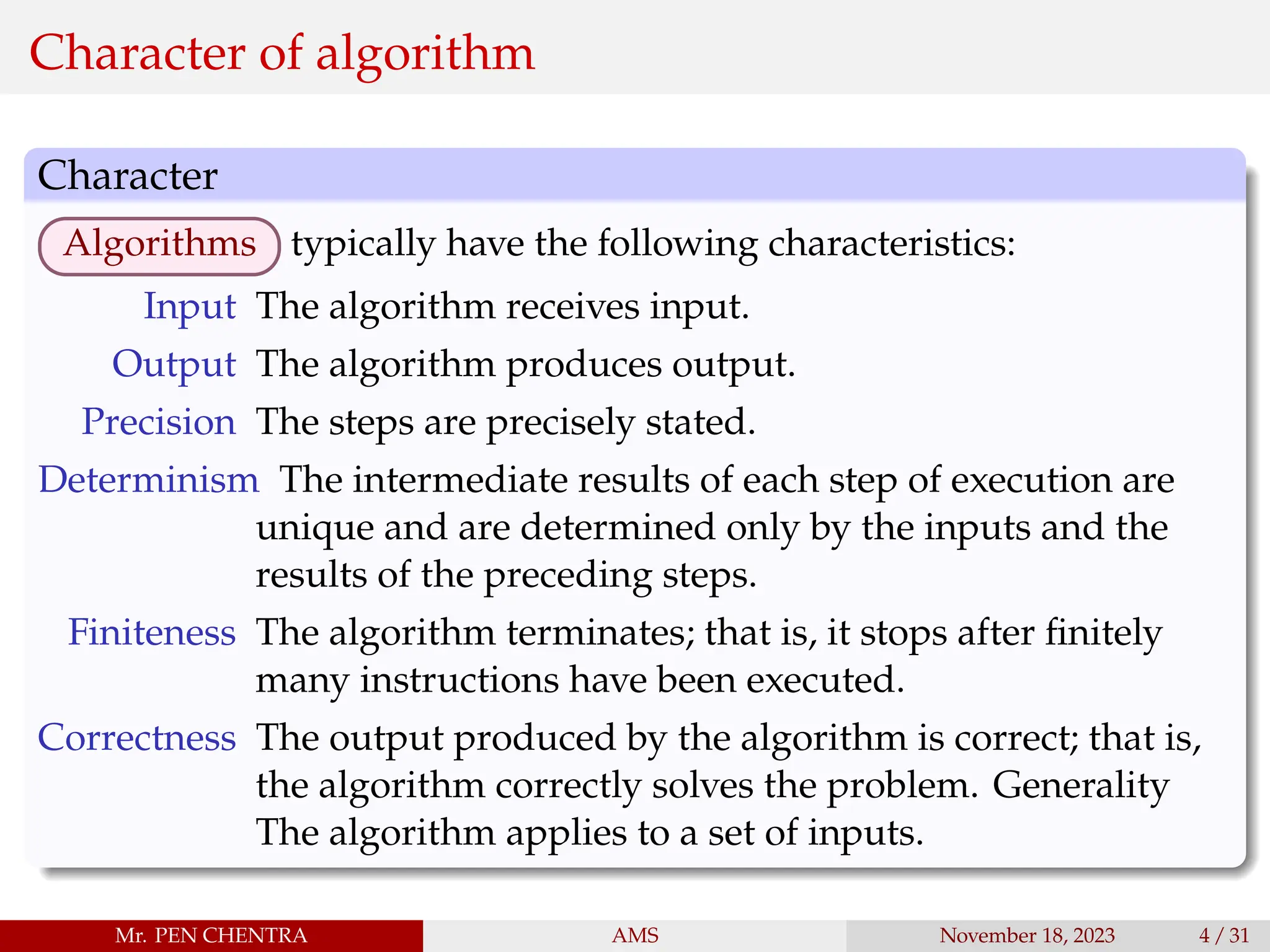 Character of algorithm
Character
Algorithms typically have the following characteristics:
Input The algorithm receives input.
Output The algorithm produces output.
Precision The steps are precisely stated.
Determinism The intermediate results of each step of execution are
unique and are determined only by the inputs and the
results of the preceding steps.
Finiteness The algorithm terminates; that is, it stops after finitely
many instructions have been executed.
Correctness The output produced by the algorithm is correct; that is,
the algorithm correctly solves the problem. Generality
The algorithm applies to a set of inputs.
Mr. PEN CHENTRA AMS November 18, 2023 4 / 31
 