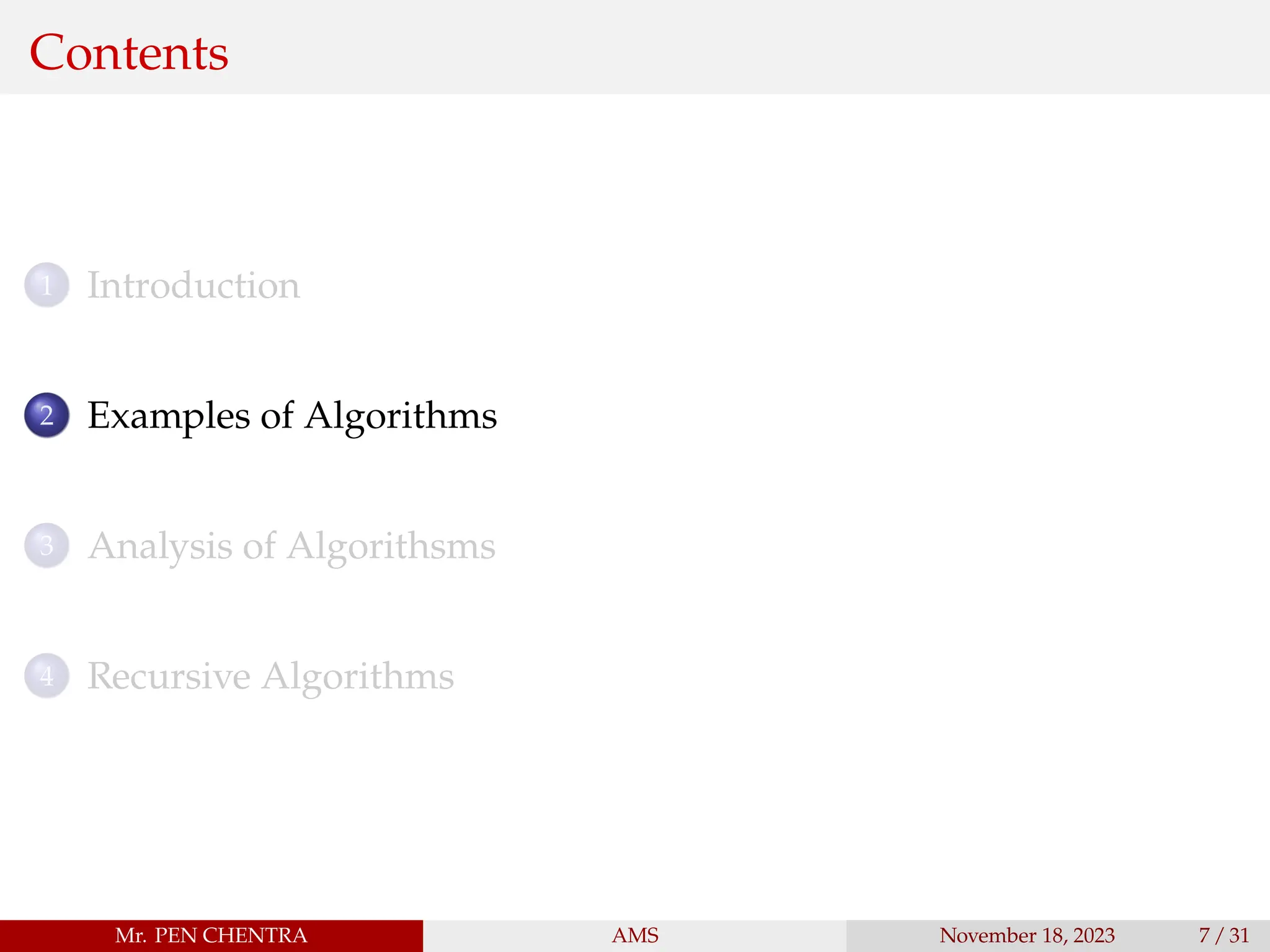 Contents
1 Introduction
2 Examples of Algorithms
3 Analysis of Algorithsms
4 Recursive Algorithms
Mr. PEN CHENTRA AMS November 18, 2023 7 / 31
 