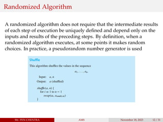 Randomized Algorithm
A randomized algorithm does not require that the intermediate results
of each step of execution be uniquely defined and depend only on the
inputs and results of the preceding steps. By definition, when a
randomized algorithm executes, at some points it makes random
choices. In practice, a pseudorandom number generator is used
Mr. PEN CHENTRA AMS November 18, 2023 12 / 31
 