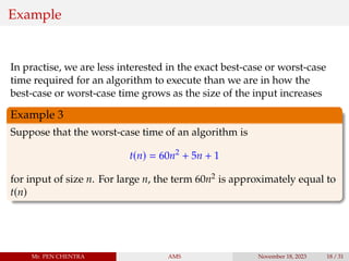 Example
In practise, we are less interested in the exact best-case or worst-case
time required for an algorithm to execute than we are in how the
best-case or worst-case time grows as the size of the input increases
Example 3
Suppose that the worst-case time of an algorithm is
t(n) = 60n2
+ 5n + 1
for input of size n. For large n, the term 60n2 is approximately equal to
t(n)
Mr. PEN CHENTRA AMS November 18, 2023 18 / 31
 