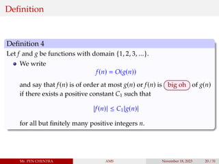 Definition
Definition 4
Let f and g be functions with domain {1, 2, 3, ...}.
We write
f(n) = O(g(n))
and say that f(n) is of order at most g(n) or f(n) is big oh of g(n)
if there exists a positive constant C1 such that
|f(n)| ≤ C1|g(n)|
for all but finitely many positive integers n.
Mr. PEN CHENTRA AMS November 18, 2023 20 / 31
 