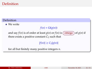 Definition
Definition
We write
f(n) = Ω(g(n))
and say f(n) is of order at least g(n) or f(n) is omega of g(n) if
there exists a positive constant C2 such that
|f(n)| ≥ C2|g(n)|
for all but finitely many positive integers n.
Mr. PEN CHENTRA AMS November 18, 2023 21 / 31
 