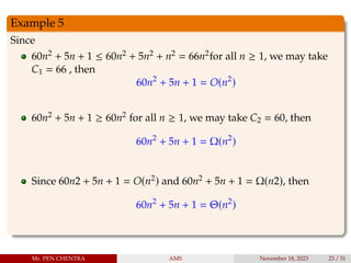 Example 5
Since
60n2 + 5n + 1 ≤ 60n2 + 5n2 + n2 = 66n2for all n ≥ 1, we may take
C1 = 66 , then
60n2
+ 5n + 1 = O(n2
)
60n2 + 5n + 1 ≥ 60n2 for all n ≥ 1, we may take C2 = 60, then
60n2
+ 5n + 1 = Ω(n2
)
Since 60n2 + 5n + 1 = O(n2) and 60n2 + 5n + 1 = Ω(n2), then
60n2
+ 5n + 1 = Θ(n2
)
Mr. PEN CHENTRA AMS November 18, 2023 23 / 31
 