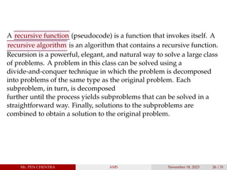 A recursive function (pseudocode) is a function that invokes itself. A
recursive algorithm is an algorithm that contains a recursive function.
Recursion is a powerful, elegant, and natural way to solve a large class
of problems. A problem in this class can be solved using a
divide-and-conquer technique in which the problem is decomposed
into problems of the same type as the original problem. Each
subproblem, in turn, is decomposed
further until the process yields subproblems that can be solved in a
straightforward way. Finally, solutions to the subproblems are
combined to obtain a solution to the original problem.
Mr. PEN CHENTRA AMS November 18, 2023 26 / 31
 