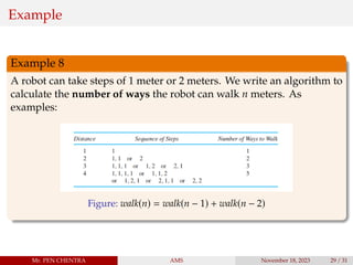 Example
Example 8
A robot can take steps of 1 meter or 2 meters. We write an algorithm to
calculate the number of ways the robot can walk n meters. As
examples:
Figure: walk(n) = walk(n − 1) + walk(n − 2)
Mr. PEN CHENTRA AMS November 18, 2023 29 / 31
 