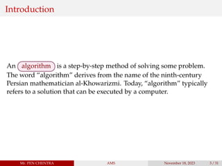Introduction
An algorithm is a step-by-step method of solving some problem.
The word “algorithm” derives from the name of the ninth-century
Persian mathematician al-Khowarizmi. Today, “algorithm” typically
refers to a solution that can be executed by a computer.
Mr. PEN CHENTRA AMS November 18, 2023 3 / 31
 