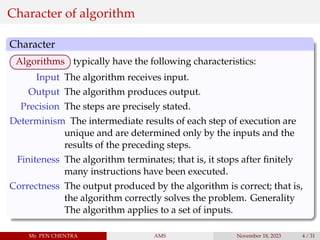 Character of algorithm
Character
Algorithms typically have the following characteristics:
Input The algorithm receives input.
Output The algorithm produces output.
Precision The steps are precisely stated.
Determinism The intermediate results of each step of execution are
unique and are determined only by the inputs and the
results of the preceding steps.
Finiteness The algorithm terminates; that is, it stops after finitely
many instructions have been executed.
Correctness The output produced by the algorithm is correct; that is,
the algorithm correctly solves the problem. Generality
The algorithm applies to a set of inputs.
Mr. PEN CHENTRA AMS November 18, 2023 4 / 31
 