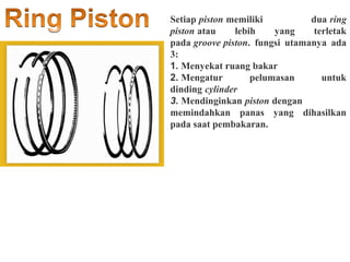 Setiap piston memiliki dua ring
piston atau lebih yang terletak
pada groove piston. fungsi utamanya ada
3:
1. Menyekat ruang bakar
2. Mengatur pelumasan untuk
dinding cylinder
3. Mendinginkan piston dengan
memindahkan panas yang dihasilkan
pada saat pembakaran.
 