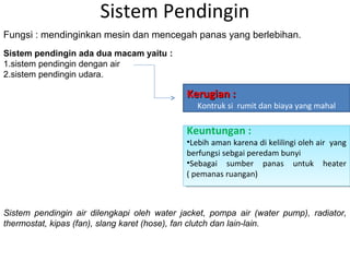 Sistem Pendingin
Sistem pendingin air dilengkapi oleh water jacket, pompa air (water pump), radiator,
thermostat, kipas (fan), slang karet (hose), fan clutch dan lain-lain.
Fungsi : mendinginkan mesin dan mencegah panas yang berlebihan.
Sistem pendingin ada dua macam yaitu :
1.sistem pendingin dengan air
2.sistem pendingin udara.
Kerugian :Kerugian :
Kontruk si rumit dan biaya yang mahal
Keuntungan :
•Lebih aman karena di kelilingi oleh air yang
berfungsi sebgai peredam bunyi
•Sebagai sumber panas untuk heater
( pemanas ruangan)
Keuntungan :
•Lebih aman karena di kelilingi oleh air yang
berfungsi sebgai peredam bunyi
•Sebagai sumber panas untuk heater
( pemanas ruangan)
 