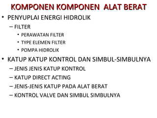 KOMPONEN KOMPONEN ALAT BERATKOMPONEN KOMPONEN ALAT BERAT
• PENYUPLAI ENERGI HIDROLIK
– FILTER
• PERAWATAN FILTER
• TYPE ELEMEN FILTER
• POMPA HIDROLIK
• KATUP KATUP KONTROL DAN SIMBUL-SIMBULNYA
– JENIS JENIS KATUP KONTROL
– KATUP DIRECT ACTING
– JENIS-JENIS KATUP PADA ALAT BERAT
– KONTROL VALVE DAN SIMBUL SIMBULNYA
 