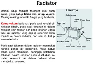 Radiator
Dalam tutup radiator terdapat dua buah
katup, yaitu katup tekan dan katup vakum.
Masing masing memiliki fungsi yang berbeda.
Katup vakum berfungsi pada saat kondisi air
radiator dingin, pada saat tekanan di dalam
radiator lebih rendah dari pada tekanan udara
luar, air radiator yang ada di reservoir akan
masuk ke dalam radiator, dan saat itu katup
vakum terbuka.
Pada saat tekanan dalam radiator meningkat
karena panas air pendingin, maka katup
tekan akan membuka, sehingga kelebihan
tekanan dalam radiator akan disalurkan ke
dalam reservoir, air dalam radiator akan
menuju ke reservoir.
 