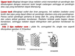 Upper tankUpper tank dilegkapi dengan tutup radiator untuk menambah air pendingin dan
dihubungkan dengan reservoir tank/ tangki cadangan sehingga air pendingin
atau uap yang berlebihan dapat ditampung.
Lower tankLower tank dilengkapi outlet dan kran penguras. Inti radiator (radiator core)
terdiri dari pipa yang dapat dilalui air pendingin diantara sirip-sirip pendinginan.
Panas cairan pendingin pertama di serap oleh fin, yang didinginkan oleh fan
dan udara akibat gerakan kendaraan. Radiator terletak pada bagian depan
kendaraan, sehingga radiator dapat didinginkan oleh gerakan kendaraan itu
sendiri.
Ada 3 tipe radiator core :Ada 3 tipe radiator core : plate fin, corrugated fin, single row seperti
ditunjukkan gambar 4.19 berikut.
 