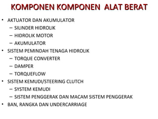 • AKTUATOR DAN AKUMULATOR
– SILINDER HIDROLIK
– HIDROLIK MOTOR
– AKUMULATOR
• SISTEM PEMINDAH TENAGA HIDROLIK
– TORQUE CONVERTER
– DAMPER
– TORQUEFLOW
• SISTEM KEMUDI/STEERING CLUTCH
– SYSTEM KEMUDI
– SISTEM PENGGERAK DAN MACAM SISTEM PENGGERAK
• BAN, RANGKA DAN UNDERCARRIAGE
KOMPONEN KOMPONEN ALAT BERATKOMPONEN KOMPONEN ALAT BERAT
 