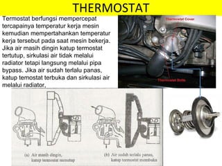 THERMOSTAT
Termostat berfungsi mempercepat
tercapainya temperatur kerja mesin
kemudian mempertahankan temperatur
kerja tersebut pada saat mesin bekerja.
Jika air masih dingin katup termostat
tertutup, sirkulasi air tidak melalui
radiator tetapi langsung melalui pipa
bypass. Jika air sudah terlalu panas,
katup temostat terbuka dan sirkulasi air
melalui radiator,
 