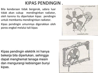 KIPAS PENDINGIN .
Bila kendaraan tidak bergerak, udara luar
tidak akan cukup mendinginkan radiator,
oleh karena itu diperlukan kipas pendingin
untuk membantu mendinginkan radiator.
Kipas pendingin umunmya digerakkan oleh
poros engkol melalui tali kipas
Kipas pendingin elektrik ini hanya
bekerja bila diperlukan, sehingga
dapat menghemat tenaga mesin
dan mengurangi kebisingan bunyi
kipas.
 