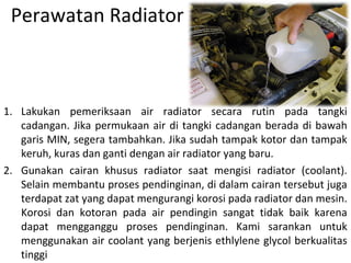 Perawatan Radiator
1. Lakukan pemeriksaan air radiator secara rutin pada tangki
cadangan. Jika permukaan air di tangki cadangan berada di bawah
garis MIN, segera tambahkan. Jika sudah tampak kotor dan tampak
keruh, kuras dan ganti dengan air radiator yang baru.
2. Gunakan cairan khusus radiator saat mengisi radiator (coolant).
Selain membantu proses pendinginan, di dalam cairan tersebut juga
terdapat zat yang dapat mengurangi korosi pada radiator dan mesin.
Korosi dan kotoran pada air pendingin sangat tidak baik karena
dapat mengganggu proses pendinginan. Kami sarankan untuk
menggunakan air coolant yang berjenis ethlylene glycol berkualitas
tinggi
 