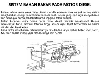SISTEM BAHAN BAKAR PADA MOTOR DIESELSISTEM BAHAN BAKAR PADA MOTOR DIESEL
Sistem bahan bakar pada motor diesel memiliki peranan yang sangat penting dalam
menghasilkan energi pembakaran sebagai suatu sistim yang berfungsi menyediakan
dan mensuplai bahan bakar bertekanan tinggi ke dalam silinder.
Dalam kerjanya sistim bahan bakar motor diesel memiliki syarat-syarat khusus
diantaranya: harus memiliki tekanan tinggi sesuai agar dapat berpenetrsi ke dalam
silinder, dan tepat waktu.
Pada motor diesel aliran bahan bakarnya dimulai dari tangki bahan bakar, feed pump,
fuel filter, pompa injeksi, pipa tekanan tinggi dan nozzle.
 