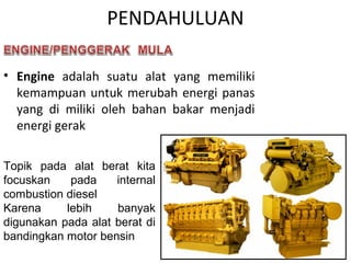 PENDAHULUAN
• Engine adalah suatu alat yang memiliki
kemampuan untuk merubah energi panas
yang di miliki oleh bahan bakar menjadi
energi gerak
Topik pada alat berat kita
focuskan pada internal
combustion diesel
Karena lebih banyak
digunakan pada alat berat di
bandingkan motor bensin
 