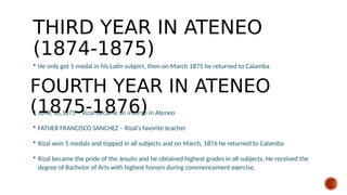 THIRD YEAR IN ATENEO
(1874-1875)
 He only got 1 medal in his Latin subject, then on March 1875 he returned to Calamba
 JUNE 16,1875 – Rizal became an interne in Ateneo
 FATHER FRANCISCO SANCHEZ – Rizal’s favorite teacher
 Rizal won 5 medals and topped in all subjects and on March, 1876 he returned to Calamba
 Rizal became the pride of the Jesuits and he obtained highest grades in all subjects. He received the
degree of Bachelor of Arts with highest honors during commencement exercise.
FOURTH YEAR IN ATENEO
(1875-1876)
 