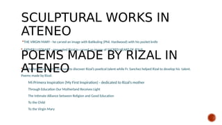 SCULPTURAL WORKS IN
ATENEO
THE VIRGIN MARY - he carved an image with Batikuling (Phil. Hardwood) with his pocket knife
 FATHER LLEONART - requested Rizal to carved an image of SACRED HEART OF JESUS
 Doña Teodora was the first one to discover Rizal’s poetical talent while Fr. Sanchez helped Rizal to develop his talent.
Poems made by Rizal:
Mi Primera Inspiration (My First Inspiration) - dedicated to Rizal’s mother
Through Education Our Motherland Receives Light
The Intimate Alliance between Religion and Good Education
To the Child
To the Virgin Mary
POEMS MADE BY RIZAL IN
ATENEO
 