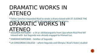 DRAMATIC WORKS IN
ATENEO
 Father Sanchez requested Rizal to wrote a drama based with ST. EUSTACE THE
MARTYR and on June 2, 1876, Rizal had finished the drama.
 SEGUNDA KATIGBAK – a 14 yr. old Batangueña from Lipa whom Rizal first fell
inloved with but Segunda was already engaged to Manuel Luz.
 MARIANO KATIGBAK – brother of Segunda
 LA CONCORDIA COLLEGE – where Segunda and Olimpia ( Rizal’s Sister) studied
DRAMATIC WORKS IN
ATENEO
 