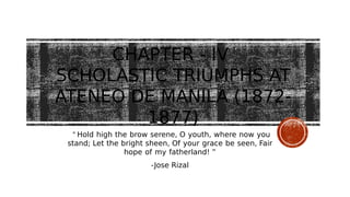 CHAPTER - IV
SCHOLASTIC TRIUMPHS AT
ATENEO DE MANILA (1872-
1877)
“ Hold high the brow serene, O youth, where now you
stand; Let the bright sheen, Of your grace be seen, Fair
hope of my fatherland! ”
-Jose Rizal
 