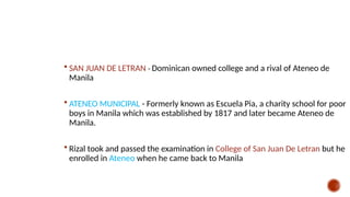  SAN JUAN DE LETRAN - Dominican owned college and a rival of Ateneo de
Manila
 ATENEO MUNICIPAL - Formerly known as Escuela Pia, a charity school for poor
boys in Manila which was established by 1817 and later became Ateneo de
Manila.
 Rizal took and passed the examination in College of San Juan De Letran but he
enrolled in Ateneo when he came back to Manila
 