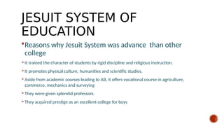 JESUIT SYSTEM OF
EDUCATION
Reasons why Jesuit System was advance than other
college
It trained the character of students by rigid discipline and religious instruction.
It promotes physical culture, humanities and scientific studies.
Aside from academic courses leading to AB, it offers vocational course in agriculture,
commerce, mechanics and surveying
They were given splendid professors.
They acquired prestige as an excellent college for boys
 
