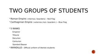 TWO GROUPS OF STUDENTS
 Roman Empire ( internos / boarders) – Red Flag
 Carthaginian Empire ( externos /non- boarders ) – Blue Flag
 5 RANKS
Emperor
Tribune
Decurion
Centurion
Standard Bearer
 RAYADILLO – Official uniform of Ateneo students
 