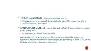  Father Joseph Bech - first teacher of Rizal in Ateneo
 Rizal was placed as an externo but a week after he showed his progress and after a
month he became the emperor.
 SANTA ISABEL COLLEGE – where Rizal took his Spanish lessons during recess and
paid it for Php 3.00
 Rizal returned to Calamba for his vacation.
 Saturnina brought him to Tanawan to visit their mother to cheer him up. After the
vacation he returned to Ateneo for his second year. He is now living at DOÑA PEPAY, an old
landlady with widowed daughter and four sons.
 