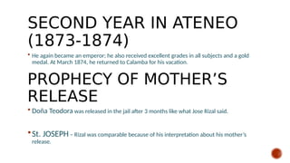 SECOND YEAR IN ATENEO
(1873-1874)
 He again became an emperor; he also received excellent grades in all subjects and a gold
medal. At March 1874, he returned to Calamba for his vacation.
 Doña Teodora was released in the jail after 3 months like what Jose Rizal said.
St. JOSEPH – Rizal was comparable because of his interpretation about his mother’s
release.
PROPHECY OF MOTHER’S
RELEASE
 