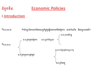 ជំពូកទី៤​​​ Economic Policies
I.Introduction
ន.ប.ស.ដៈ =សិល្បះននការចាត់ចែងសសដធកិែចឲ្យស្លើយតបសៅនិង​តំរូវការ ធានាកំស ើន និងរកាសមធម៌។
ន.ប.សារសពើពនធ
ន.ប.គ្រប់គ្រងតំរូវការ ន.ប.​គ្ាក់ែំ ូ ល្
ន.ប.ស.ដ
ន.ប.ពា ិជជកមមនិងឧសាហកមម
ន.ប.គ្រប់គ្រងការផ្គត់ផ្គង់
ន.ប.រូបិយវតថុ
 