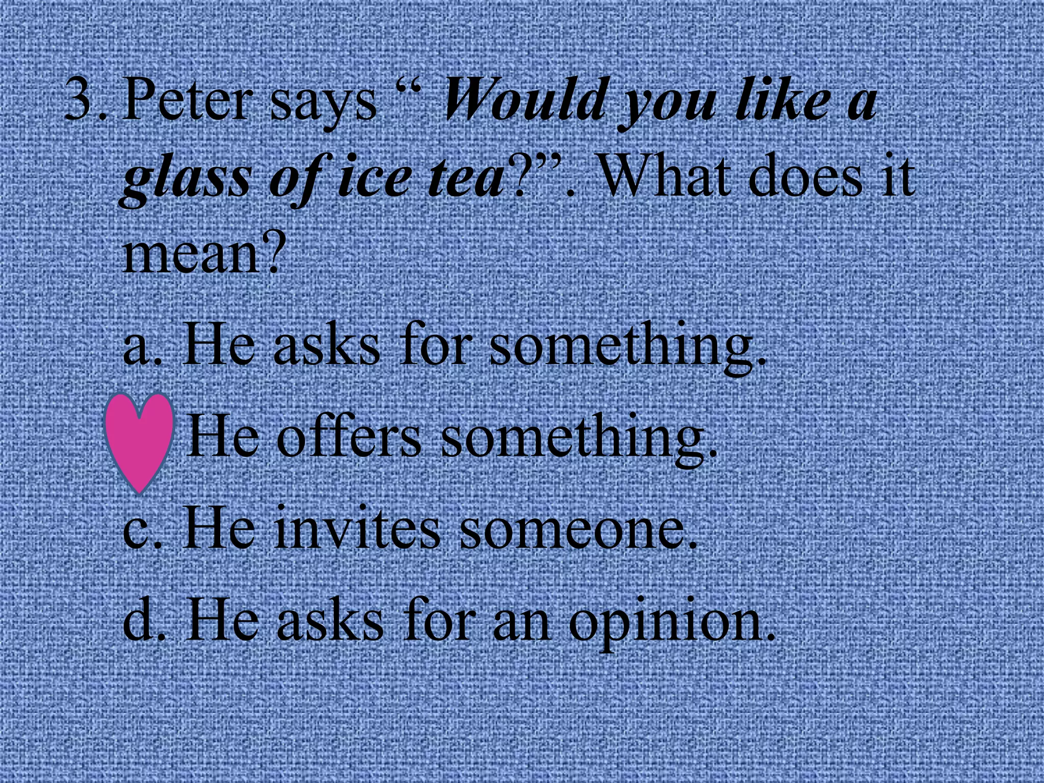 3. Peter says “ Would you like a
glass of ice tea?”. What does it
mean?
a. He asks for something.
b. He offers something.
c. He invites someone.
d. He asks for an opinion.
 