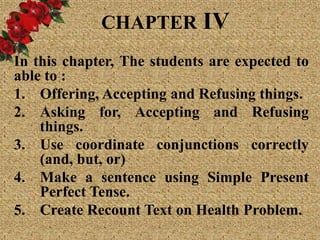 CHAPTER IV
In this chapter, The students are expected to
able to :
1. Offering, Accepting and Refusing things.
2. Asking for, Accepting and Refusing
things.
3. Use coordinate conjunctions correctly
(and, but, or)
4. Make a sentence using Simple Present
Perfect Tense.
5. Create Recount Text on Health Problem.
 