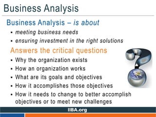 Business Analysis
• Business Analysis – is about
 meeting business needs
 ensuring investment in the right solutions
Answers the critical questions
 Why the organization exists
 How an organization works
 What are its goals and objectives
 How it accomplishes those objectives
 How it needs to change to better accomplish
objectives or to meet new challenges
 