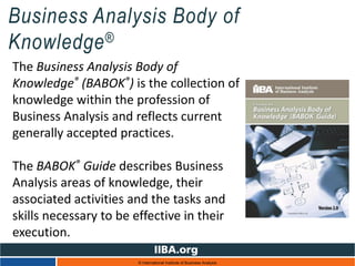 Business Analysis Body of
Knowledge®
© International Institute of Business Analysis
The Business Analysis Body of
Knowledge® (BABOK®) is the collection of
knowledge within the profession of
Business Analysis and reflects current
generally accepted practices.
The BABOK® Guide describes Business
Analysis areas of knowledge, their
associated activities and the tasks and
skills necessary to be effective in their
execution.
 