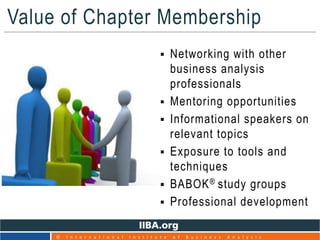 Value of Chapter Membership
17
© I n t e r n a t i o n a l I n s t i t u t e o f B u s i n e s s A n a l y s i s
 Networking with other
business analysis
professionals
 Mentoring opportunities
 Informational speakers on
relevant topics
 Exposure to tools and
techniques
 BABOK® study groups
 Professional development
 
