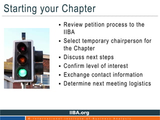 Starting your Chapter
 Review petition process to the
IIBA
 Select temporary chairperson for
the Chapter
 Discuss next steps
 Confirm level of interest
 Exchange contact information
 Determine next meeting logistics
18
© I n t e r n a t i o n a l I n s t i t u t e o f B u s i n e s s A n a l y s i s
 