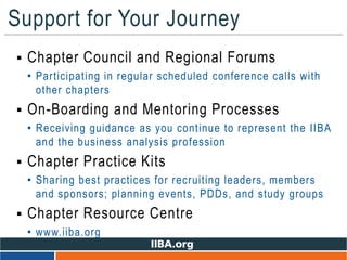 Support for Your Journey
 Chapter Council and Regional Forums
• Participating in regular scheduled conference calls with
other chapters
 On-Boarding and Mentoring Processes
• Receiving guidance as you continue to represent the IIBA
and the business analysis profession
 Chapter Practice Kits
• Sharing best practices for recruiting leaders, members
and sponsors; planning events, PDDs, and study groups
 Chapter Resource Centre
• www.iiba.org
 